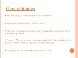Generalidades São nervos que fazem conexão com o encéfalo. Numerados em seqüência crânio-caudal. São mais complicados do que os nervos espinhais, no que se refere às origens aparentes.   Pares 1 e 2 ligam-se, respectivamente, ao telencéfalo e ao diencéfalo. Todos os outros pares se ligam ao tronco encefálico.  Os nervos 3, 4 e 6 inervam os músculos do olho. 