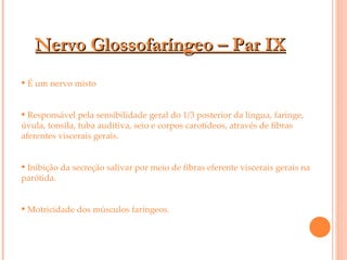 Nervo Glossofaríngeo – Par IX É um nervo misto Responsável pela sensibilidade geral do 1/3 posterior da língua, faringe, úvula, tonsila, tuba auditiva, seio e corpos carotídeos, através de fibras aferentes viscerais gerais.  Inibição da secreção salivar por meio de fibras eferente viscerais gerais na parótida. Motricidade dos músculos faríngeos.  