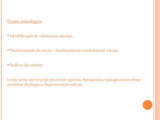 Exame semiológico Identificação de substancia amarga. Deslocamento da úvula - desclocamento contralateral à lesão. Reflexo do vômito Lesão nesse nervo pode provocar ageusia, hipogeusia e parageusia no terço posterior da língua e hipersecreção salivar. 