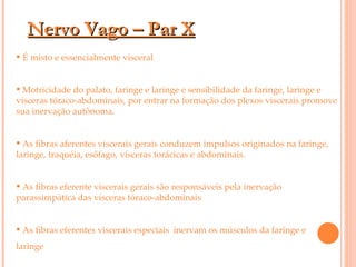 Nervo Vago – Par X É misto e essencialmente visceral  Motricidade do palato, faringe e laringe e sensibilidade da faringe, laringe e vísceras tóraco-abdominais, por entrar na formação dos plexos viscerais promove sua inervação autônoma. As fibras aferentes viscerais gerais conduzem impulsos originados na faringe, laringe, traquéia, esôfago, vísceras torácicas e abdominais.  As fibras eferente viscerais gerais são responsáveis pela inervação parassimpática das vísceras tóraco-abdominais As fibras eferentes viscerais especiais  inervam os músculos da faringe e  laringe 