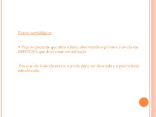 Exame semiológico Peça ao paciente que abra a boca, observando o palato e a úvula em REPOUSO, que deve estar centralizada. Em caso de lesão do nervo, a úvula pode ser desviada e o palato mole não elevado. 