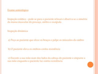 Exame semiológico Inspeção estática – pede-se para o paciente relaxar e observa-se a simetria da massa muscular do pescoço, ombro e escápula.  Inspeção dinâmica  a) Peça ao paciente que eleve os braços e palpe os músculos do ombro b) O paciente eleva os ombros contra resistência  c) Encoste a sua mão num dos lados da cabeça do paciente e empurre a sua mão enquanto o paciente faz contra resistência 