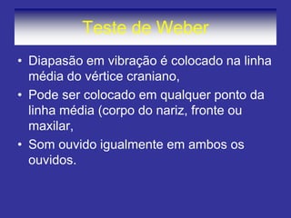 Teste de Weber 
•Diapasão em vibração é colocado na linha média do vértice craniano, 
•Pode ser colocado em qualquer ponto da linha média (corpo do nariz, fronte ou maxilar, 
•Som ouvido igualmente em ambos os ouvidos.  
