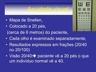 Acuidade visual 
•Mapa de Snellen, 
•Colocado a 20 pés, 
(cerca de 6 metros) do paciente, 
•Cada olho é examinado separadamente, 
•Resultados expressos em frações (20/40 ou 20/100) 
•Visão 20/40 paciente vê a 20 pés o que um indivíduo normal vê a 40.  