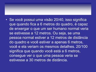 •Se você possui uma visão 20/40, isso significa que quando fica a 6 metros do quadro, é capaz de enxergar o que um ser humano normal veria se estivesse a 12 metros. Ou seja, se uma pessoa normal estiver a 12 metros de distância do quadro e você estiver a apenas 6 metros, você e ela veriam os mesmos detalhes. 20/100 significa que quando você está a 6 metros, consegue ver o que uma pessoa veria se estivesse a 30 metros de distância.  