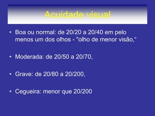 Acuidade visual 
•Boa ou normal: de 20/20 a 20/40 em pelo menos um dos olhos - "olho de menor visão,“ 
•Moderada: de 20/50 a 20/70, 
•Grave: de 20/80 a 20/200, 
•Cegueira: menor que 20/200  