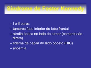 –I e II pares 
–tumores face inferior do lobo frontal 
–atrofia óptica no lado do tumor (compressão direta) 
–edema de papila do lado oposto (HIC) 
–anosmia 
Síndrome de Foster Kennedy  