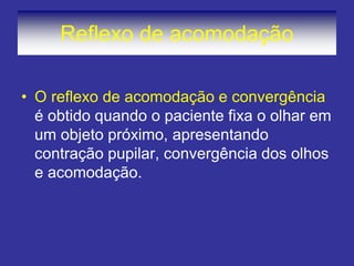 Reflexo de acomodação 
•O reflexo de acomodação e convergência é obtido quando o paciente fixa o olhar em um objeto próximo, apresentando contração pupilar, convergência dos olhos e acomodação.  