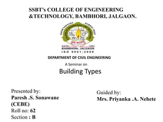 DEPARTMENT OF CIVIL ENGINEERING
A Seminar on
Building Types
SSBT’s COLLEGE OF ENGINEERING
&TECHNOLOGY, BAMBHORI, JALGAON.
Presented by:
Paresh .S. Sonawane
(CEBE)
Roll no: 62
Section : B
Guided by:
Mrs. Priyanka .A. Nehete
 