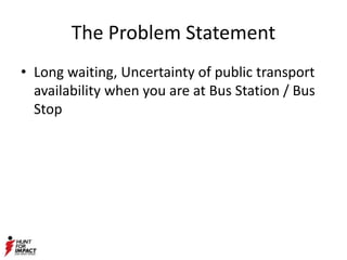 The Problem Statement
• Long waiting, Uncertainty of public transport
availability when you are at Bus Station / Bus
Stop
 