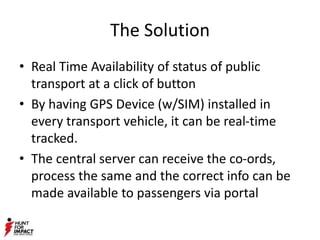 The Solution
• Real Time Availability of status of public
transport at a click of button
• By having GPS Device (w/SIM) installed in
every transport vehicle, it can be real-time
tracked.
• The central server can receive the co-ords,
process the same and the correct info can be
made available to passengers via portal
 