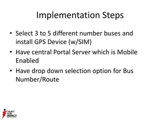 Implementation Steps
• Select 3 to 5 different number buses and
install GPS Device (w/SIM)
• Have central Portal Server which is Mobile
Enabled
• Have drop down selection option for Bus
Number/Route
 