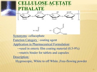CELLULOSE ACETATE
PTHALATE
Synonyms: cellacephate
Function Category : coating agent
Application in Pharmaceutical Formulation:
→used in enteric film coating material (0.5-9%)
→matrix binder for tablets and capsules
Description:
Hygroscopic, White to off White ,Free-flowing powder
10
 