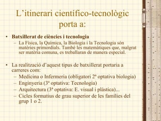 L’itinerari científico-tecnològic
                 porta a:
• Batxillerat de ciències i tecnologia
   – La Física, la Química, la Biologia i la Tecnologia són
     matèries primordials. També les matemàtiques que, malgrat
     ser matèria comuna, es treballaran de manera especial.

• La realització d’aquest tipus de batxillerat portaria a
  carreres com:
   – Medicina o Infermeria (obligatori 2ª optativa biologia)
   – Enginyeria (3ª optativa: Tecnologia)
   – Arquitectura (3ª optativa: E. visual i plàstica)...
   – Cicles formatius de grau superior de les famílies del
     grup 1 o 2.
 