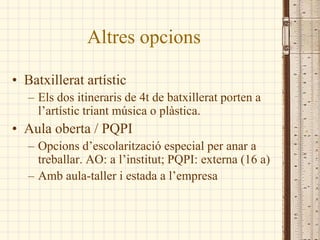Altres opcions

• Batxillerat artístic
   – Els dos itineraris de 4t de batxillerat porten a
     l’artístic triant música o plàstica.
• Aula oberta / PQPI
   – Opcions d’escolarització especial per anar a
     treballar. AO: a l’institut; PQPI: externa (16 a)
   – Amb aula-taller i estada a l’empresa
 