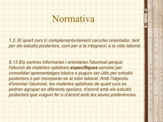 Normativa
1.2. El quart curs té complementàriament caràcter orientador, tant
per als estudis posteriors, com per a la integració a la vida laboral.


8.13 Els centres informaran i orientaran l'alumnat perquè
l'elecció de matèries optatives específiques serveixi per
consolidar aprenentatges bàsics o puguin ser útils per estudis
posteriors o per incorporar-se al món laboral. Amb l'objectiu
d'orientar l'alumnat, les matèries optatives de quart curs es
podran agrupar en diferents opcions, d'acord amb els estudis
posteriors que vulguin fer o d'acord amb les seves preferències.
 