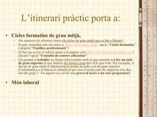 L’itinerari pràctic porta a:
• Cicles formatius de grau mitjà,
   – Als annexos els alumnes tenen els cicles de grau mitjà que es fan a Mataró.
   – Es pot consultar tots els cicles a http://www.xtec.cat/fp/ opció “Cicles formatius”
     i després “Famílies professionals”)
   – El lloc on es fan el sabreu anant a la pàgina web http://www.gencat.net/educacio/ i
     clicant l’opció “Consulta de centres educatius”
   – Els portarà a treballar en feines relacionades amb el que estudiïn o a fer un cicle
     de grau superior d’una família del mateix grup del cicle que triïn. Per exemple, si
     fan un de grau mitjà d’administració poden accedir a un de grau superior
     d’informàtica o d’educació infantil ja que tant el mitjà com els superiors tots dos
     són del grup 3. En aquest cas cal fer una prova d’accés o un curs preparatori..

• Món laboral
 