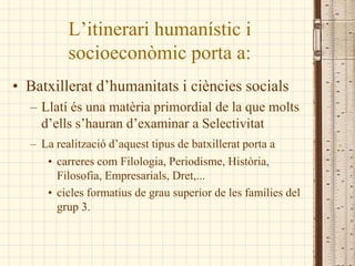 L’itinerari humanístic i
          socioeconòmic porta a:
• Batxillerat d’humanitats i ciències socials
  – í és una matèria primordial de la que molts
    d’ells s’hauran d’examinar a Selectivitat
  – La realització d’aquest tipus de batxillerat porta a
     • carreres com Filologia, Periodisme, Història,
       Filosofia, Empresarials, Dret,...
     • cicles formatius de grau superior de les famílies del
       grup 3.
 