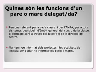 Quines són les funcions d’un
 pare o mare delegat/da?

   Persona referent per a cada classe i per l’AMPA, per a tots
    els temes que siguin d’àmbit general del curs o de la classe.
    El contacte serà a través del tutor/a o de la direcció del
    centre.


   Mantenir-se informat dels projectes i les activitats de
    l’escola per poder-ne informar els pares i mares.
 