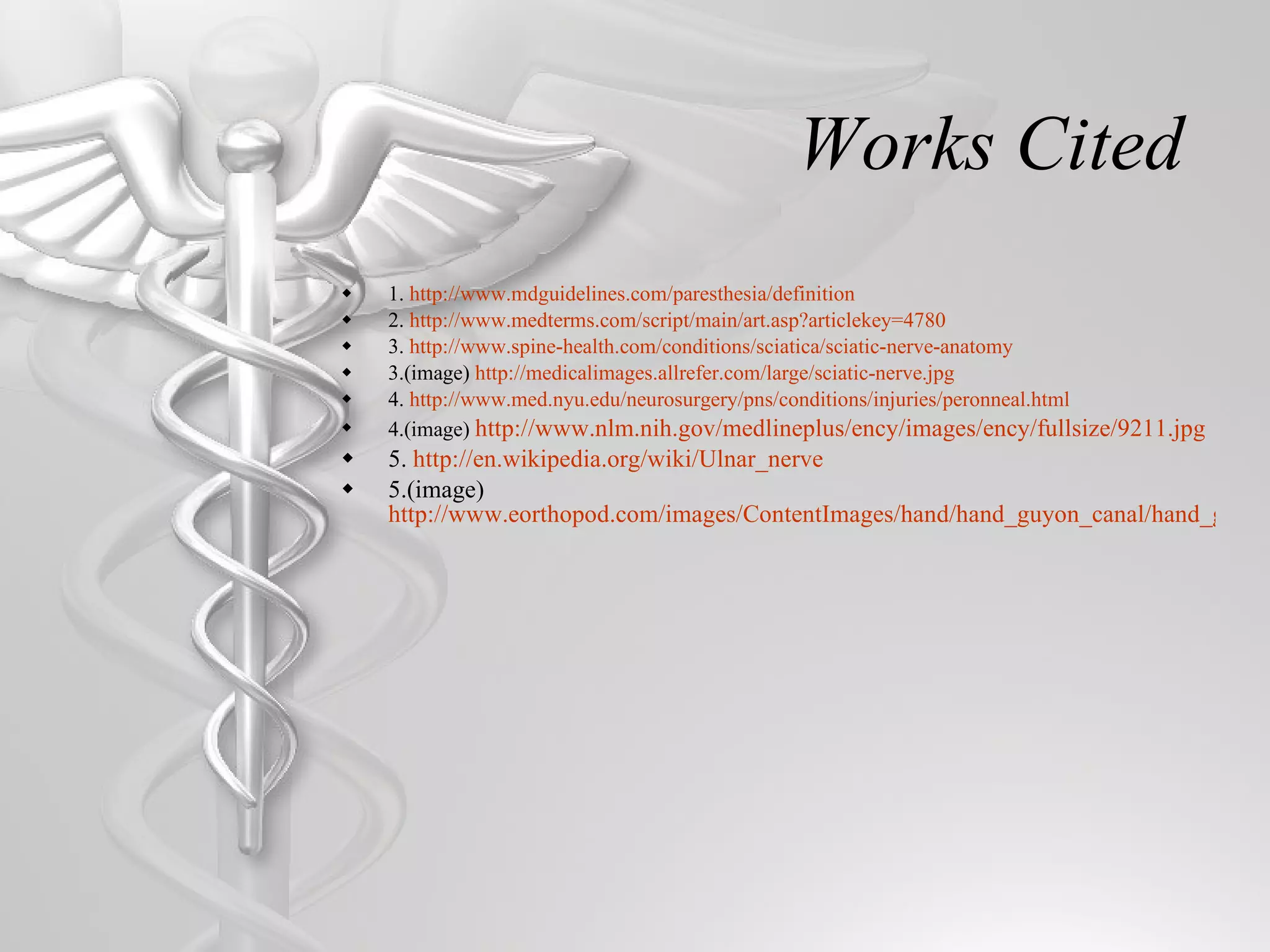 Works Cited 1.  http://www.mdguidelines.com/paresthesia/definition 2.  http://www.medterms.com/script/main/art.asp?articlekey=4780 3.  http://www.spine-health.com/conditions/sciatica/sciatic-nerve-anatomy 3.(image)  http://medicalimages.allrefer.com/large/sciatic-nerve.jpg 4.  http://www.med.nyu.edu/neurosurgery/pns/conditions/injuries/peronneal.html 4.(image)  http://www.nlm.nih.gov/medlineplus/ency/images/ency/fullsize/9211.jpg 5.  http://en.wikipedia.org/wiki/Ulnar_nerve 5.(image)  http://www.eorthopod.com/images/ContentImages/hand/hand_guyon_canal/hand_guyon_canal_anat01.jpg 
