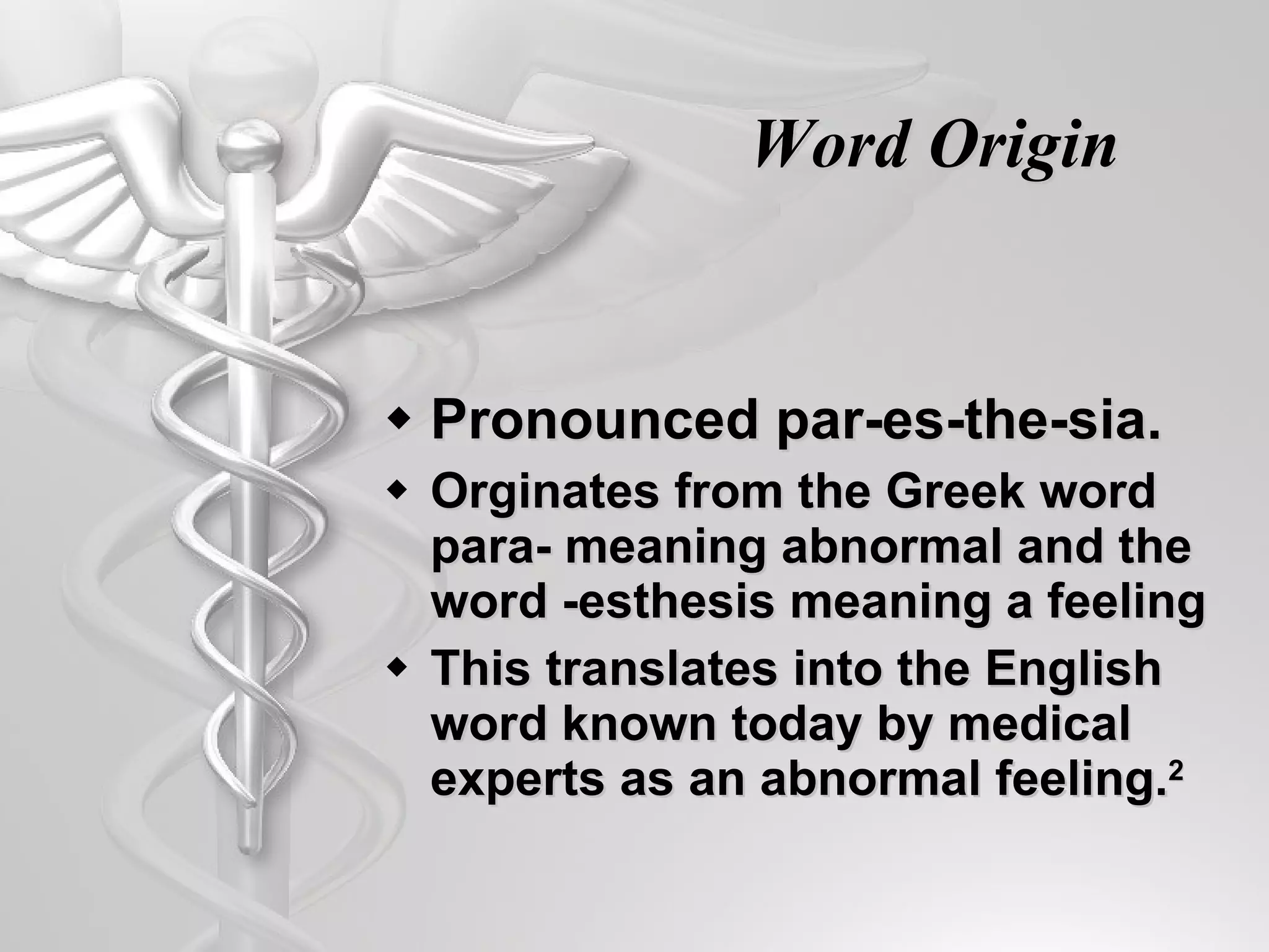 Word Origin Pronounced par- e s- t he- s ia.  Orginates from the Greek word para- meaning abnormal and the word -esthesis meaning a feeling This translates into the English word known today by medical experts as an abnormal feeling. 2 