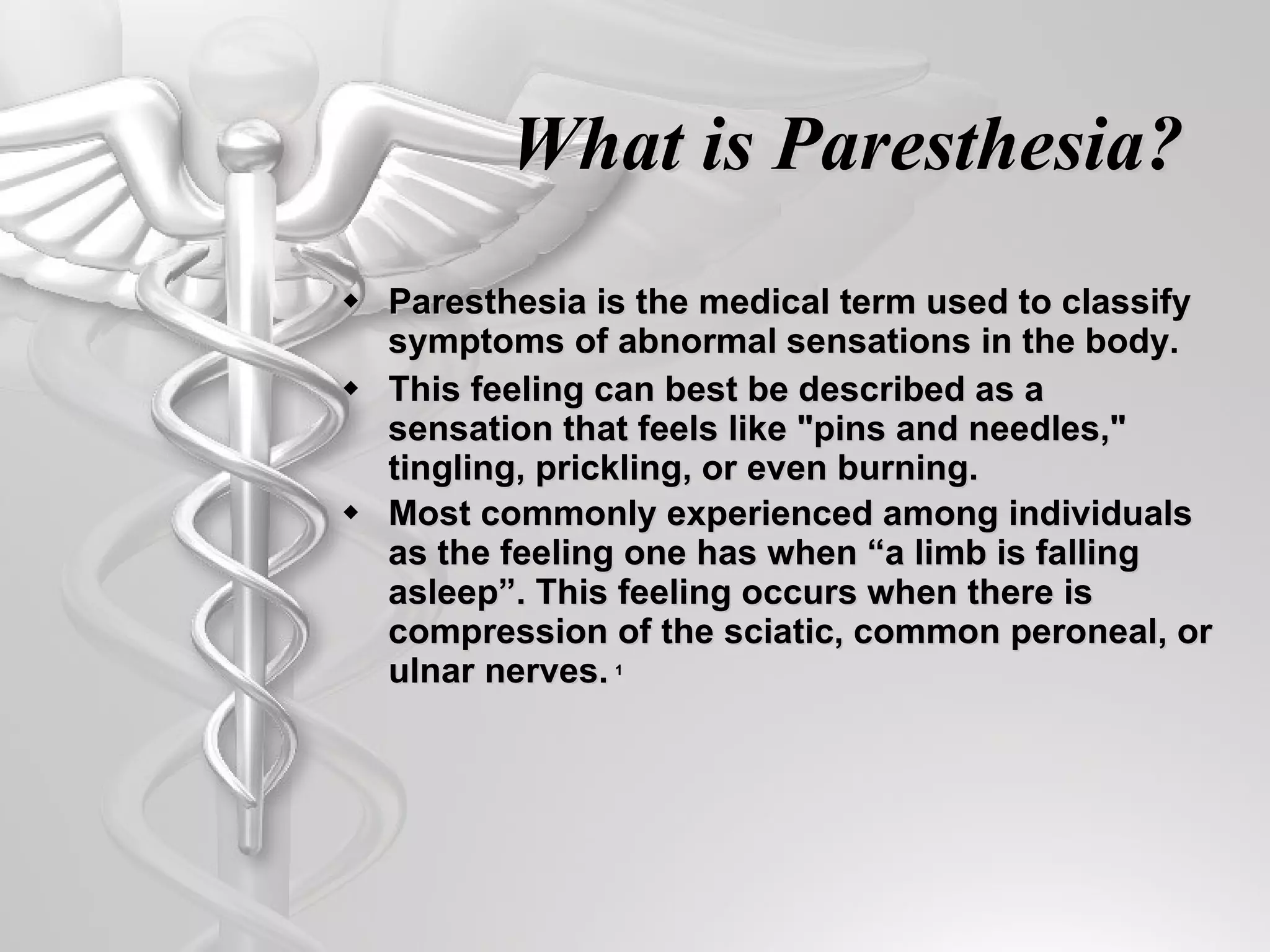What is Paresthesia? Paresthesia is the medical term used to classify symptoms of abnormal sensations in the body.  This feeling can best be described as a sensation that feels like &quot;pins and needles,&quot; tingling, prickling, or even burning.  Most commonly experienced among individuals as the feeling one has when “a limb is falling asleep”. This feeling occurs when there is compression of the sciatic, common peroneal, or ulnar nerves.   1 