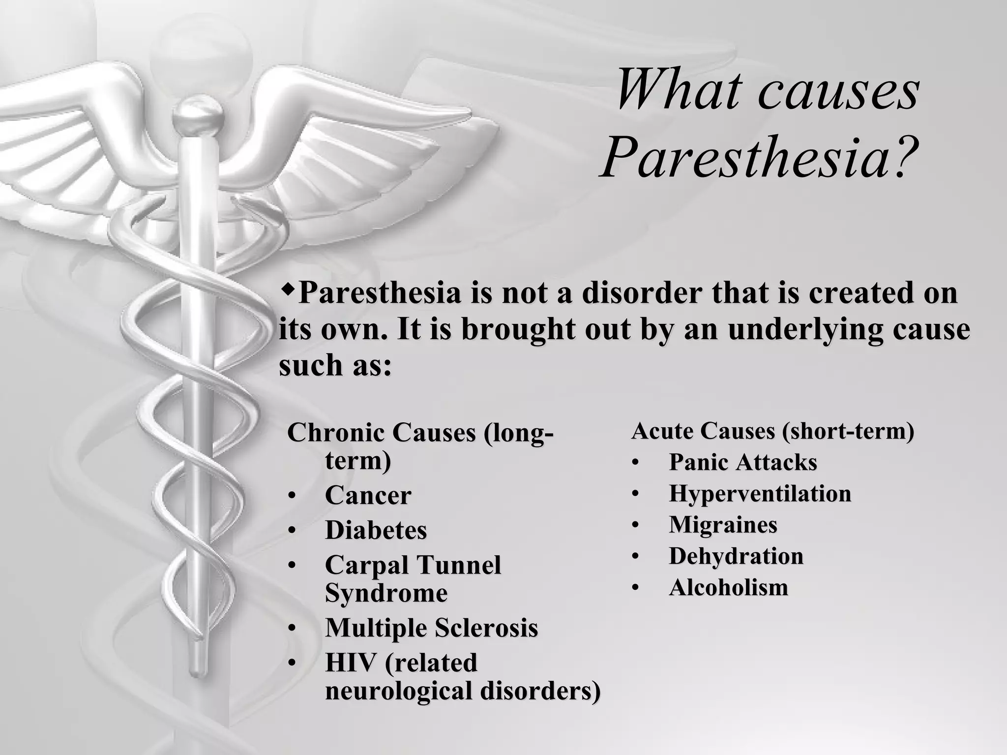 What causes Paresthesia? Chronic Causes (long-term) Cancer Diabetes Carpal Tunnel Syndrome Multiple Sclerosis HIV (related neurological disorders) Acute Causes (short-term) Panic Attacks Hyperventilation Migraines Dehydration Alcoholism Paresthesia is not a disorder that is created on its own. It is brought out by an underlying cause such as: 