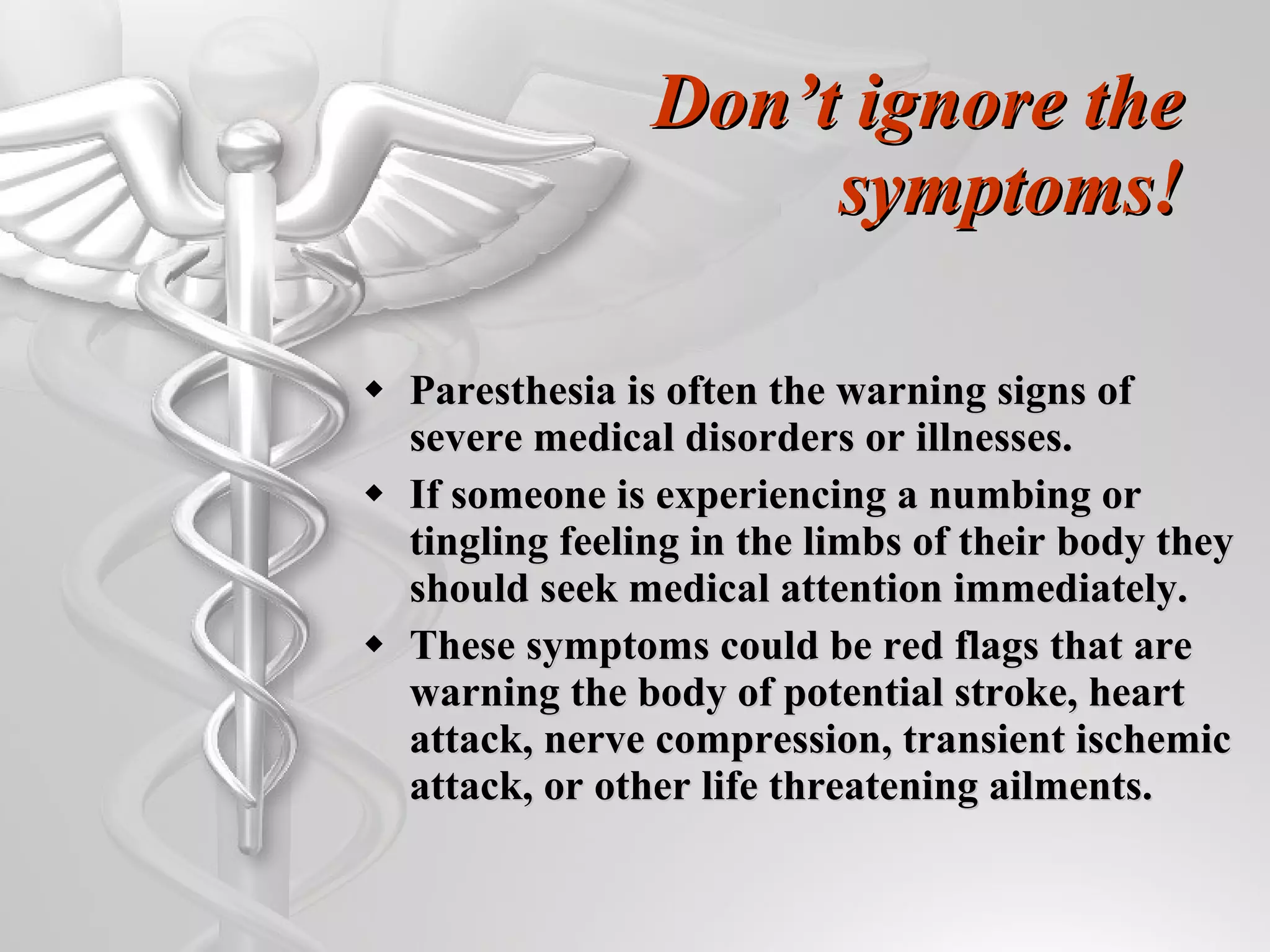 Don’t ignore the symptoms! Paresthesia is often the warning signs of severe medical disorders or illnesses.  If someone is experiencing a numbing or tingling feeling in the limbs of their body they should seek medical attention immediately. These symptoms could be red flags that are warning the body of potential stroke, heart attack, nerve compression, transient ischemic attack, or other life threatening ailments. 