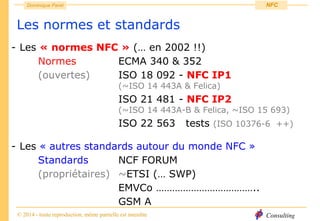 Consulting
Dominique Paret
© 2014 - toute reproduction, même partielle est interdite
NFC
Les normes et standards
- Les « normes NFC » (… en 2002 !!)
Normes ECMA 340 & 352
(ouvertes) ISO 18 092 - NFC IP1
(~ISO 14 443A & Felica)
ISO 21 481 - NFC IP2
(~ISO 14 443A-B & Felica, ~ISO 15 693)
ISO 22 563 tests (ISO 10376-6 ++)
- Les « autres standards autour du monde NFC »
Standards NCF FORUM
(propriétaires) ~ETSI (… SWP)
EMVCo ………………………………..
GSM A
 
