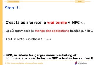 Consulting
Dominique Paret
© 2014 - toute reproduction, même partielle est interdite
NFC
Stop !!!
- C’est là où s’arrête le vrai terme « NFC »,
- Là où commence le monde des applications basées sur NFC
- Tout le reste « is blabla !! ….. »
- SVP, arrêtons les gargarismes marketing et
commerciaux avec le terme NFC à toutes les sauces !!
 