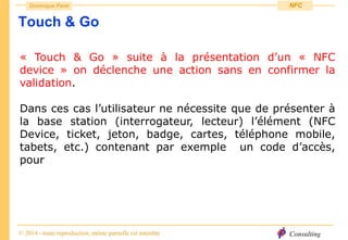 Consulting
Dominique Paret
© 2014 - toute reproduction, même partielle est interdite
NFC
Touch & Go
« Touch & Go » suite à la présentation d’un « NFC
device » on déclenche une action sans en confirmer la
validation.
Dans ces cas l’utilisateur ne nécessite que de présenter à
la base station (interrogateur, lecteur) l’élément (NFC
Device, ticket, jeton, badge, cartes, téléphone mobile,
tabets, etc.) contenant par exemple un code d’accès,
pour
 