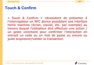 Consulting
Dominique Paret
© 2014 - toute reproduction, même partielle est interdite
NFC
Touch & Confirm
« Touch & Confirm » nécessitent de présenter à
l’interrogateur un NFC device possédant une interface
home machine (écran, clavier, etc. par exemple) au
travers duquel l’utilisateur doit effectuer une action /
un geste volontaire pour confirmer l’interaction en
entrant un code ou un mot de passe ou encore ou
juste acquiescer/valider la transaction.
 