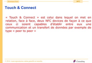 Consulting
Dominique Paret
© 2014 - toute reproduction, même partielle est interdite
NFC
Touch & Connect
« Touch & Connect » est celui dans lequel on met en
relation, face à face, deux NFC devices de façon à ce que
ceux ci soient capables d’établir entre eux une
communication et un transfert de données par exemple de
type « peer to peer »
 