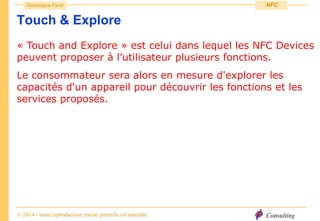 Consulting
Dominique Paret
© 2014 - toute reproduction, même partielle est interdite
NFC
Touch & Explore
« Touch and Explore » est celui dans lequel les NFC Devices
peuvent proposer à l’utilisateur plusieurs fonctions.
Le consommateur sera alors en mesure d'explorer les
capacités d'un appareil pour découvrir les fonctions et les
services proposés.
 