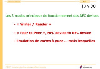 Consulting
Dominique Paret
© 2014 - toute reproduction, même partielle est interdite
NFC
17h 30
Les 3 modes principaux de fonctionnement des NFC devices
- « Writer / Reader »
- « Peer to Peer », NFC device to NFC device
- Emulation de cartes à puce … mais lesquelles
 