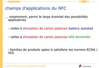 Consulting
Dominique Paret
© 2014 - toute reproduction, même partielle est interdite
NFC
champs d’applications du NFC
… notamment, parmi le large éventail des possibilités
applicatives
- celles à émulation de cartes passives battery assisted
- celles à émulation de cartes passives télé alimentée
- familles de produits aptes à satisfaire les normes ECMA /
ISO
 