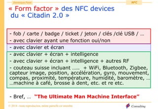 Consulting
Dominique Paret
© 2014 - toute reproduction, même partielle est interdite
NFC
« Form factor » des NFC devices
du « Citadin 2.0 »
- fob / carte / badge / ticket / jeton / clés /clé USB / …
- avec clavier ayant une fonction oui/non
- avec clavier et écran
- avec clavier + écran + intelligence
- avec clavier + écran + intelligence + autres RF
- couteau suisse incluant ….. + WiFi, Bluetooth, Zigbee,
capteur image, position, accélération, gyro, mouvement,
compas, proximité, température, humidité, baromètre, …
…machine à café, brosse à dent, etc. et re etc.
- Bref, … “The Ultimate Man Machine Interface”
 