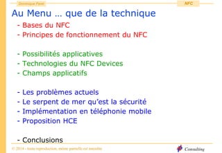 Consulting
Dominique Paret
© 2014 - toute reproduction, même partielle est interdite
NFC
Au Menu … que de la technique
- Bases du NFC
- Principes de fonctionnement du NFC
- Possibilités applicatives
- Technologies du NFC Devices
- Champs applicatifs
- Les problèmes actuels
- Le serpent de mer qu’est la sécurité
- Implémentation en téléphonie mobile
- Proposition HCE
- Conclusions
 