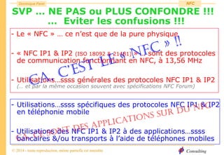 Consulting
Dominique Paret
© 2014 - toute reproduction, même partielle est interdite
NFC
SVP … NE PAS ou PLUS CONFONDRE !!!
… Eviter les confusions !!!
- Le « NFC » … ce n’est que de la pure physique
- « NFC IP1 & IP2 (ISO 18092 & 21481) » … sont des protocoles
de communication fonctionnant en NFC, à 13,56 MHz
- Utilisations…ssss générales des protocoles NFC IP1 & IP2
(… et par la même occasion souvent avec spécifications NFC Forum)
- Utilisations…ssss spécifiques des protocoles NFC IP1 & IP2
en téléphonie mobile
- Utilisations des NFC IP1 & IP2 à des applications…ssss
bancaires &/ou transports à l’aide de téléphones mobiles
 