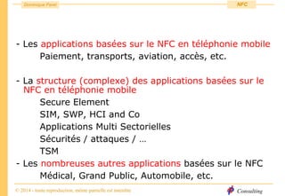 Consulting
Dominique Paret
© 2014 - toute reproduction, même partielle est interdite
NFC
- Les applications basées sur le NFC en téléphonie mobile
Paiement, transports, aviation, accès, etc.
- La structure (complexe) des applications basées sur le
NFC en téléphonie mobile
Secure Element
SIM, SWP, HCI and Co
Applications Multi Sectorielles
Sécurités / attaques / …
TSM
- Les nombreuses autres applications basées sur le NFC
Médical, Grand Public, Automobile, etc.
 