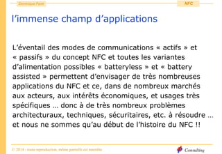 Consulting
Dominique Paret
© 2014 - toute reproduction, même partielle est interdite
NFC
l’immense champ d’applications
L’éventail des modes de communications « actifs » et
« passifs » du concept NFC et toutes les variantes
d’alimentation possibles « batteryless » et « battery
assisted » permettent d’envisager de très nombreuses
applications du NFC et ce, dans de nombreux marchés
aux acteurs, aux intérêts économiques, et usages très
spécifiques … donc à de très nombreux problèmes
architecturaux, techniques, sécuritaires, etc. à résoudre …
et nous ne sommes qu’au début de l’histoire du NFC !!
 