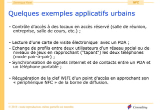 Consulting
Dominique Paret
© 2014 - toute reproduction, même partielle est interdite
NFC
Quelques exemples applicatifs urbains
- Contrôle d'accès à des locaux en accès réservé (salle de réunion,
entreprise, salle de cours, etc.) ;
- Lecture d'une carte de visite électronique avec un PDA ;
- Echange de profils entre deux utilisateurs d'un réseau social ou de
niveaux de jeux en rapprochant ("tapant") les deux téléphones
(mode pair-à-pair) ;
- Synchronisation de signets Internet et de contacts entre un PDA et
un téléphone portable ;
- Récupération de la clef WIFI d'un point d'accès en approchant son
« périphérique NFC » de la borne de diffusion.
 