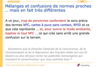 Consulting
Dominique Paret
© 2014 - toute reproduction, même partielle est interdite
NFC
Mélanges et confusions de normes proches
… mais en fait très différentes
A ce jour, trop de personnes confondent le sens précis
des termes NFC, cartes à puce sans contact, RFID et ce
que cela représente … et, pour suivre la mode ambiante,
baptise le tout NFC … ce qui crée sans arrêt une grande
confusion sur le terrain.
Souhaitons que la Direction Générale de la Concurrence, de la
Consommation et de la Répression des Fraudes mette son nez là-
dedans au plus tôt pour éviter les publicités mensongères qui
trompent le consommateur que nous sommes tous !!
 
