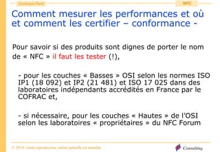 Consulting
Dominique Paret
© 2014 - toute reproduction, même partielle est interdite
NFC
Comment mesurer les performances et où
et comment les certifier – conformance -
Pour savoir si des produits sont dignes de porter le nom
de « NFC » il faut les tester (!),
- pour les couches « Basses » OSI selon les normes ISO
IP1 (18 092) et IP2 (21 481) et ISO 17 025 dans des
laboratoires indépendants accrédités en France par le
COFRAC et,
- si nécessaire, pour les couches « Hautes » de l’OSI
selon les laboratoires « propriétaires » du NFC Forum
 