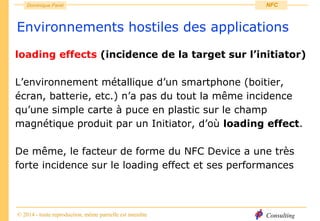 Consulting
Dominique Paret
© 2014 - toute reproduction, même partielle est interdite
NFC
Environnements hostiles des applications
loading effects (incidence de la target sur l’initiator)
L’environnement métallique d’un smartphone (boitier,
écran, batterie, etc.) n’a pas du tout la même incidence
qu’une simple carte à puce en plastic sur le champ
magnétique produit par un Initiator, d’où loading effect.
De même, le facteur de forme du NFC Device a une très
forte incidence sur le loading effect et ses performances
 