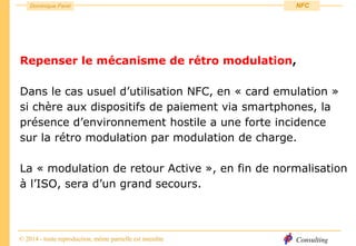 Consulting
Dominique Paret
© 2014 - toute reproduction, même partielle est interdite
NFC
Repenser le mécanisme de rétro modulation,
Dans le cas usuel d’utilisation NFC, en « card emulation »
si chère aux dispositifs de paiement via smartphones, la
présence d’environnement hostile a une forte incidence
sur la rétro modulation par modulation de charge.
La « modulation de retour Active », en fin de normalisation
à l’ISO, sera d’un grand secours.
 