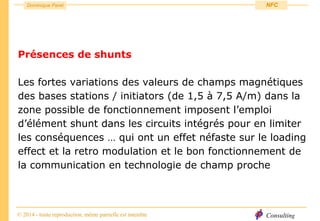 Consulting
Dominique Paret
© 2014 - toute reproduction, même partielle est interdite
NFC
Présences de shunts
Les fortes variations des valeurs de champs magnétiques
des bases stations / initiators (de 1,5 à 7,5 A/m) dans la
zone possible de fonctionnement imposent l’emploi
d’élément shunt dans les circuits intégrés pour en limiter
les conséquences … qui ont un effet néfaste sur le loading
effect et la retro modulation et le bon fonctionnement de
la communication en technologie de champ proche
 