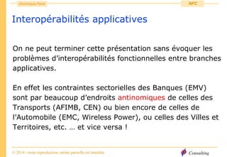 Consulting
Dominique Paret
© 2014 - toute reproduction, même partielle est interdite
NFC
Interopérabilités applicatives
On ne peut terminer cette présentation sans évoquer les
problèmes d’interopérabilités fonctionnelles entre branches
applicatives.
En effet les contraintes sectorielles des Banques (EMV)
sont par beaucoup d’endroits antinomiques de celles des
Transports (AFIMB, CEN) ou bien encore de celles de
l’Automobile (EMC, Wireless Power), ou celles des Villes et
Territoires, etc. … et vice versa !
 