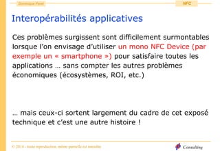 Consulting
Dominique Paret
© 2014 - toute reproduction, même partielle est interdite
NFC
Interopérabilités applicatives
Ces problèmes surgissent sont difficilement surmontables
lorsque l’on envisage d’utiliser un mono NFC Device (par
exemple un « smartphone ») pour satisfaire toutes les
applications … sans compter les autres problèmes
économiques (écosystèmes, ROI, etc.)
… mais ceux-ci sortent largement du cadre de cet exposé
technique et c’est une autre histoire !
 