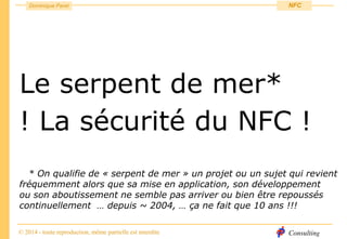 Consulting
Dominique Paret
© 2014 - toute reproduction, même partielle est interdite
NFC
Le serpent de mer*
! La sécurité du NFC !
* On qualifie de « serpent de mer » un projet ou un sujet qui revient
fréquemment alors que sa mise en application, son développement
ou son aboutissement ne semble pas arriver ou bien être repoussés
continuellement … depuis ~ 2004, … ça ne fait que 10 ans !!!
 